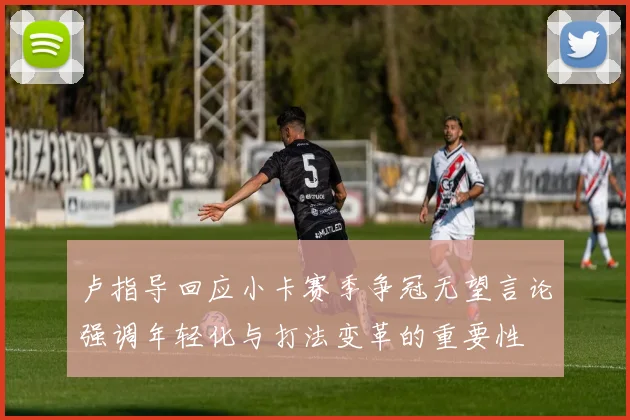 卢指导回应小卡赛季争冠无望言论强调年轻化与打法变革的重要性