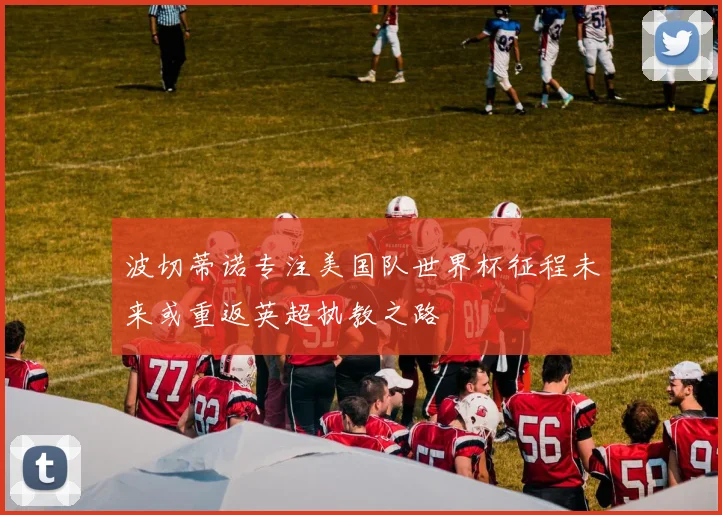 波切蒂诺专注美国队世界杯征程未来或重返英超执教之路