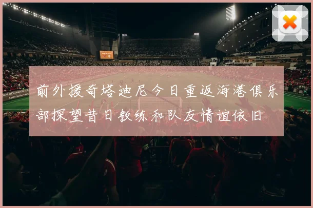 前外援奇塔迪尼今日重返海港俱乐部探望昔日教练和队友情谊依旧