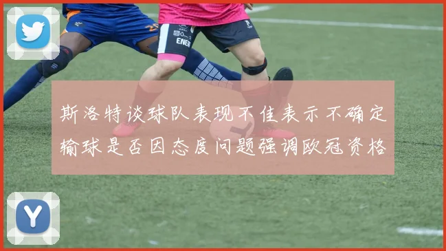 斯洛特谈球队表现不佳表示不确定输球是否因态度问题强调欧冠资格的重要性