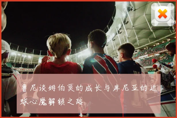 鲁尼谈姆伯莫的成长与库尼亚的进球心魔解锁之路