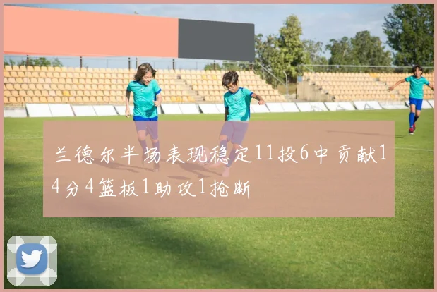 兰德尔半场表现稳定11投6中贡献14分4篮板1助攻1抢断