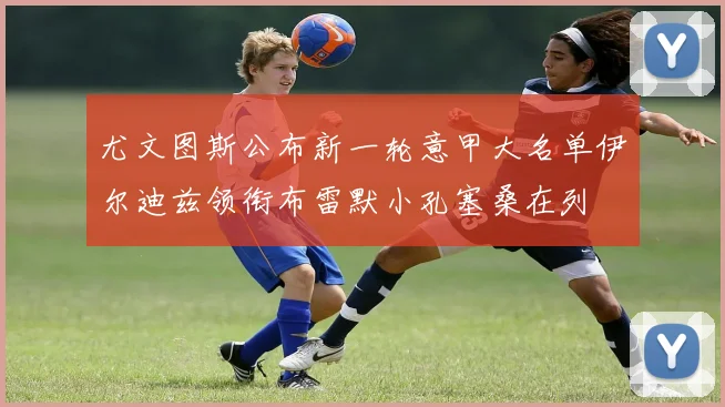 尤文图斯公布新一轮意甲大名单伊尔迪兹领衔布雷默小孔塞桑在列