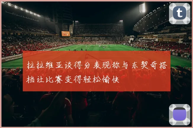 拉拉维亚谈得分表现称与东契奇搭档让比赛变得轻松愉快
