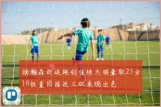 杨瀚森折返跑创佳绩杰明豪取25分10板奎因接近三双表现出色