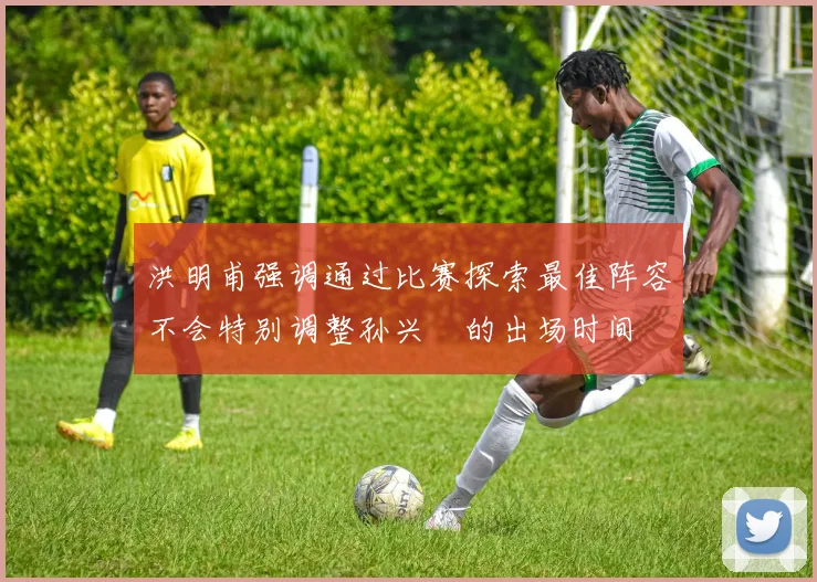 洪明甫强调通过比赛探索最佳阵容不会特别调整孙兴慜的出场时间