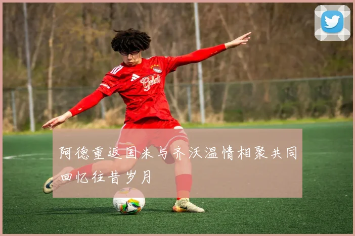 阿德重返国米与齐沃温情相聚共同回忆往昔岁月