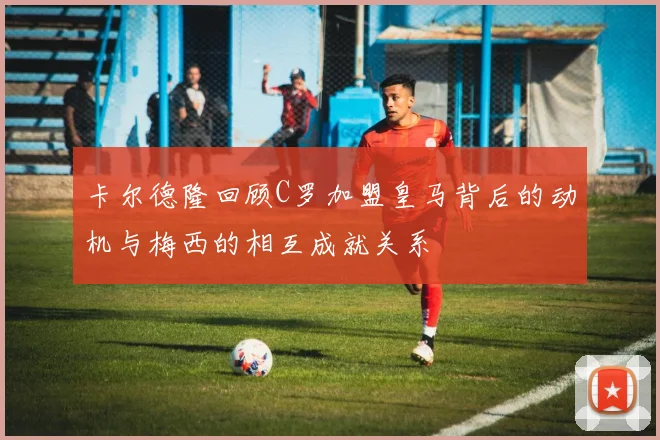 卡尔德隆回顾C罗加盟皇马背后的动机与梅西的相互成就关系