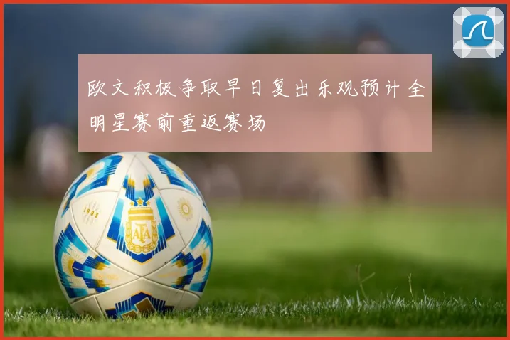 欧文积极争取早日复出乐观预计全明星赛前重返赛场