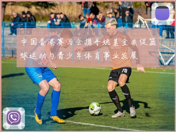 中国香港赛马会携手姚基金共促篮球运动与青少年体育事业发展
