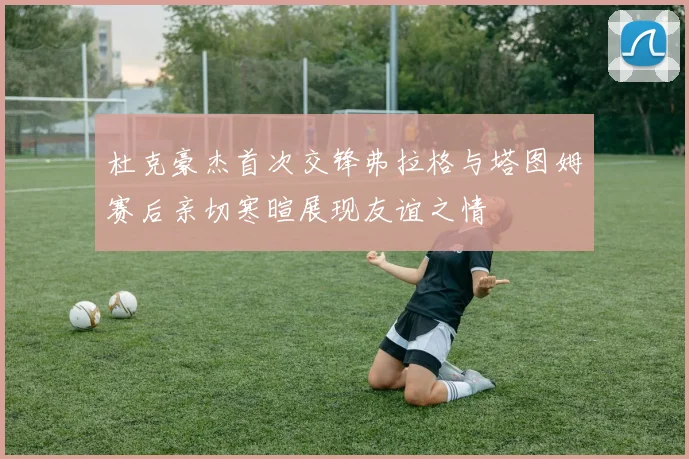 杜克豪杰首次交锋弗拉格与塔图姆赛后亲切寒暄展现友谊之情