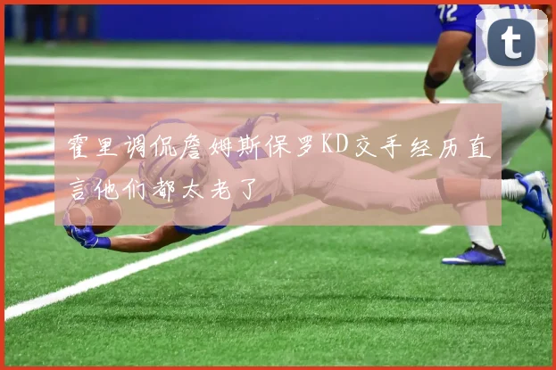 霍里调侃詹姆斯保罗KD交手经历直言他们都太老了
