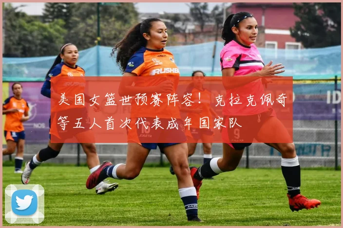 美国女篮世预赛阵容！克拉克佩奇等五人首次代表成年国家队