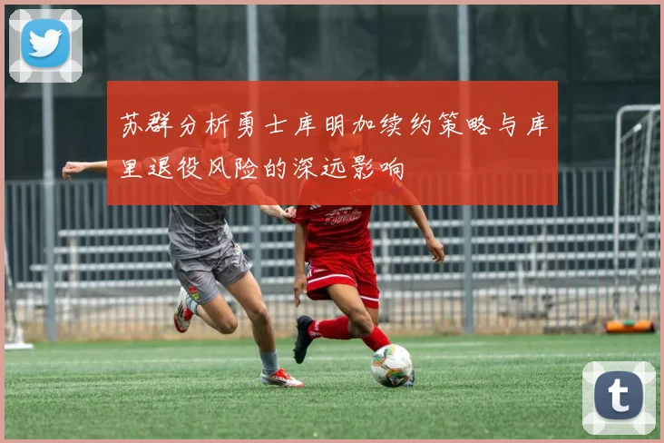 苏群分析勇士库明加续约策略与库里退役风险的深远影响