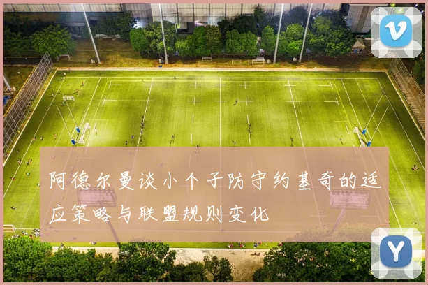 阿德尔曼谈小个子防守约基奇的适应策略与联盟规则变化