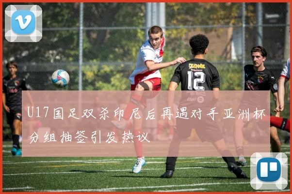 U17国足双杀印尼后再遇对手亚洲杯分组抽签引发热议