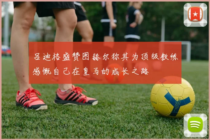吕迪格盛赞图赫尔称其为顶级教练感慨自己在皇马的成长之路