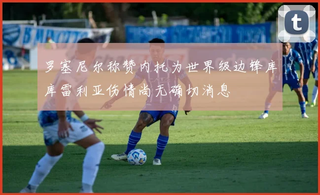 罗塞尼尔称赞内托为世界级边锋库库雷利亚伤情尚无确切消息