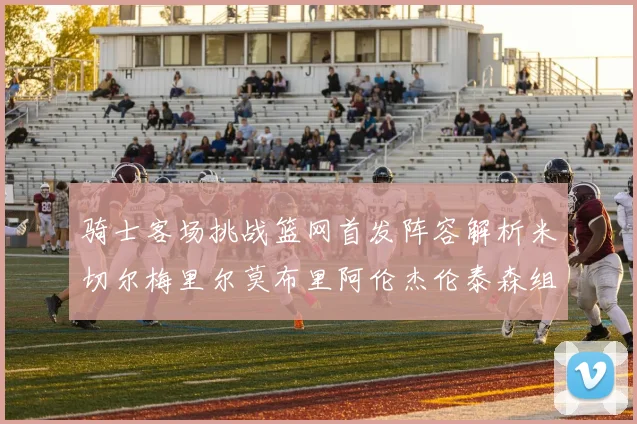 骑士客场挑战篮网首发阵容解析米切尔梅里尔莫布里阿伦杰伦泰森组合亮点
