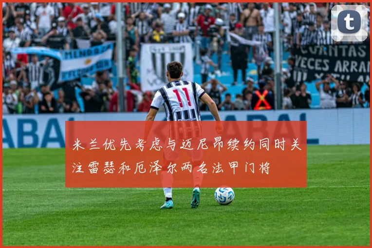 米兰优先考虑与迈尼昂续约同时关注雷瑟和厄泽尔两名法甲门将