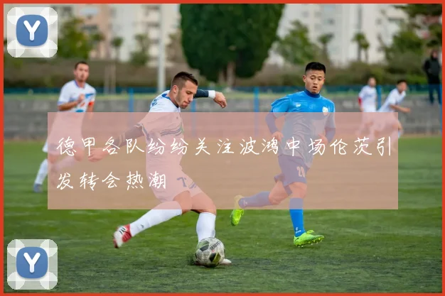 德甲各队纷纷关注波鸿中场伦茨引发转会热潮