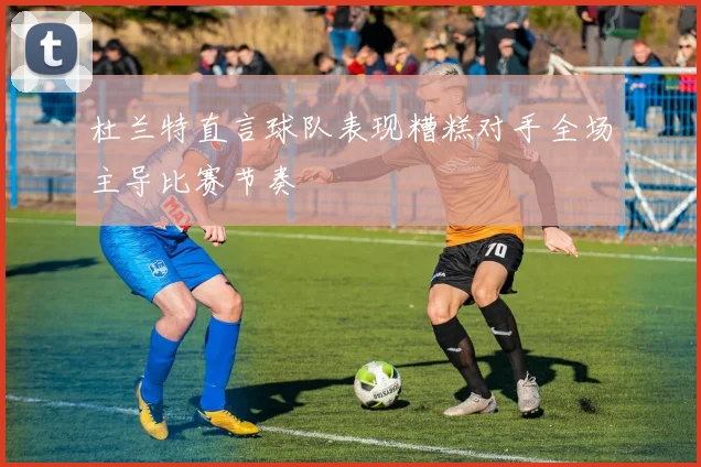 杜兰特直言球队表现糟糕对手全场主导比赛节奏