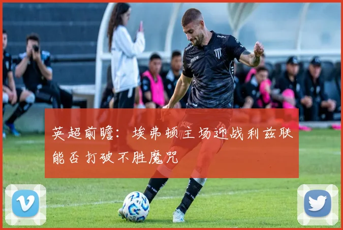 英超前瞻：埃弗顿主场迎战利兹联能否打破不胜魔咒