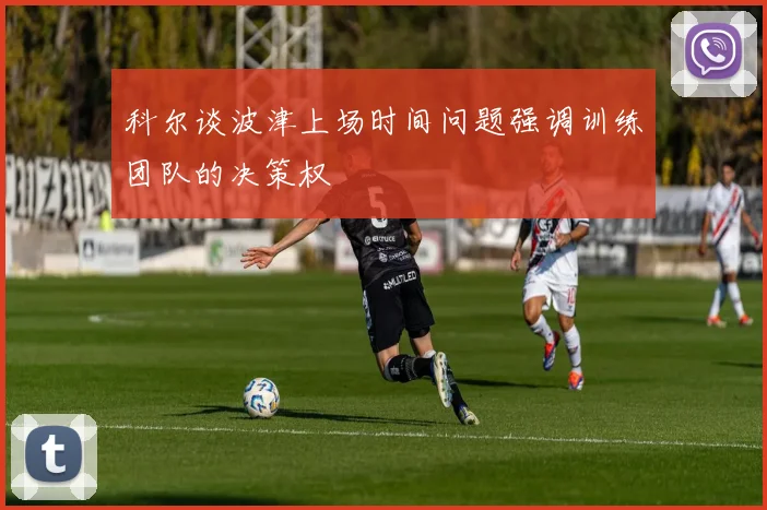 科尔谈波津上场时间问题强调训练团队的决策权